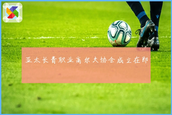 亚太长青职业高尔夫协会成立在即