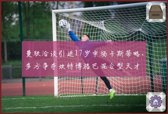 曼联洽谈引进17岁中场卡斯蒂略，多方争夺坎特博格巴混合型天才