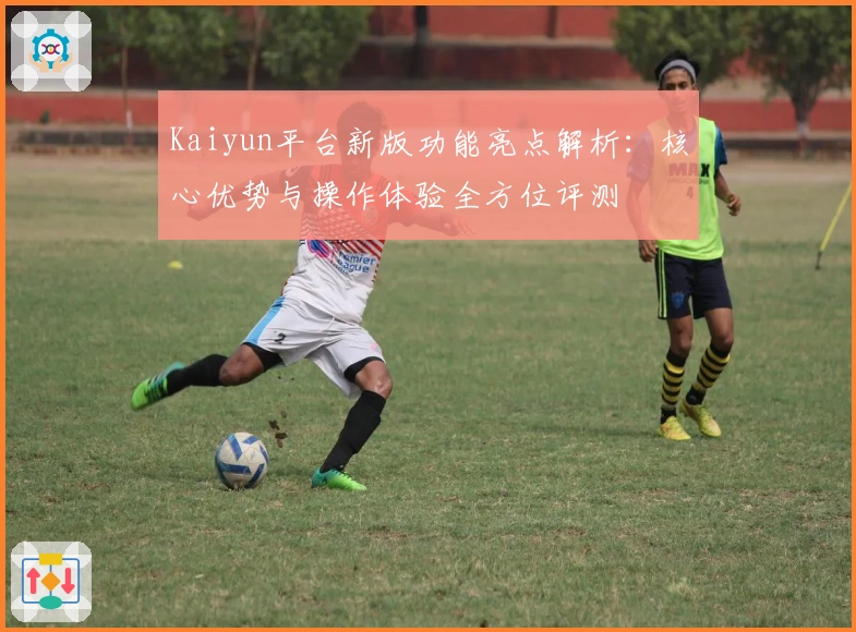 Kaiyun平台新版功能亮点解析：核心优势与操作体验全方位评测