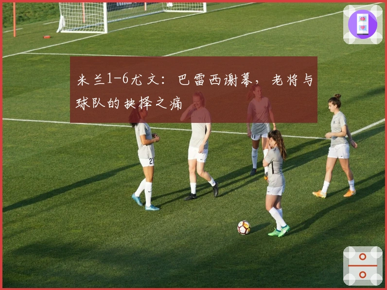 米兰1-6尤文：巴雷西谢幕，老将与球队的抉择之痛