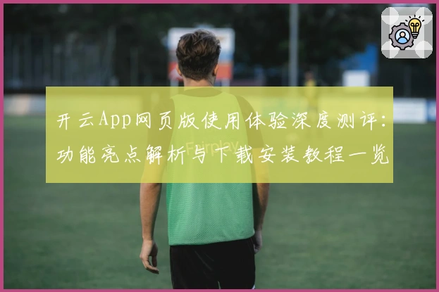 开云App网页版使用体验深度测评：功能亮点解析与下载安装教程一览