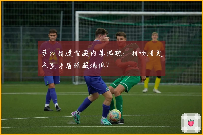 萨拉赫遭雪藏内幕揭晓，利物浦更衣室矛盾暗藏端倪？