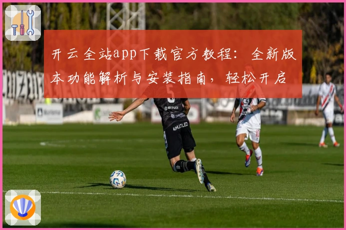 开云全站app下载官方教程：全新版本功能解析与安装指南，轻松开启高效体验