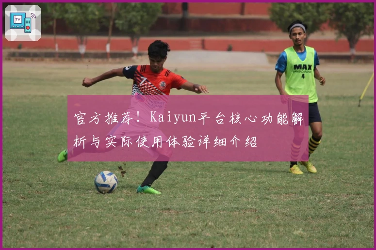 官方推荐！Kaiyun平台核心功能解析与实际使用体验详细介绍
