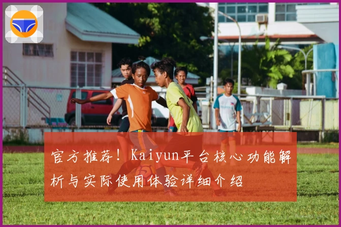官方推荐！Kaiyun平台核心功能解析与实际使用体验详细介绍